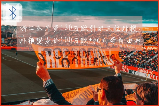 浙江队斥资130万欧引进三位外援，朴镇燮身价100万欧+托利奇自由加盟