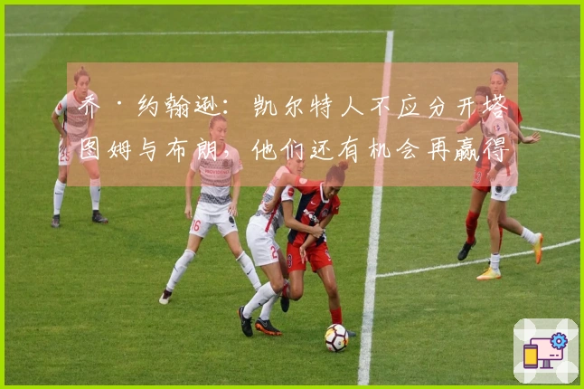 乔·约翰逊：凯尔特人不应分开塔图姆与布朗，他们还有机会再赢得冠军。