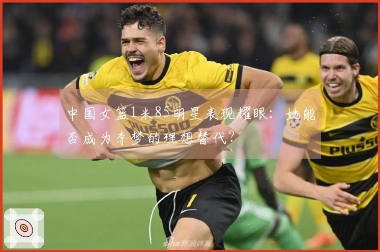 中国女篮1米85明星表现耀眼：她能否成为李梦的理想替代？