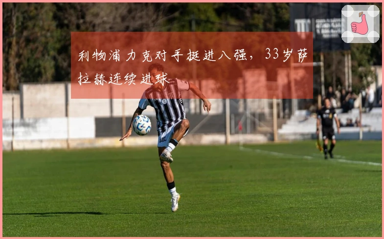 利物浦力克对手挺进八强，33岁萨拉赫连续进球
