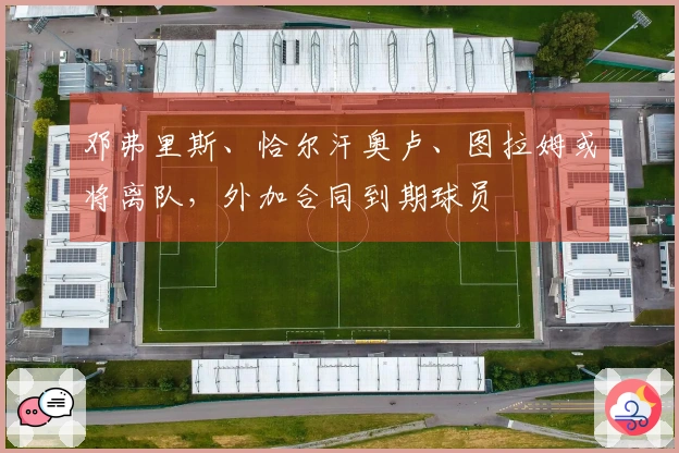 邓弗里斯、恰尔汗奥卢、图拉姆或将离队，外加合同到期球员