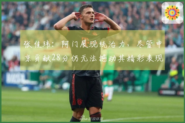 张佳玮：阿门展现统治力，尽管申京贡献28分仍无法撼动其精彩表现
