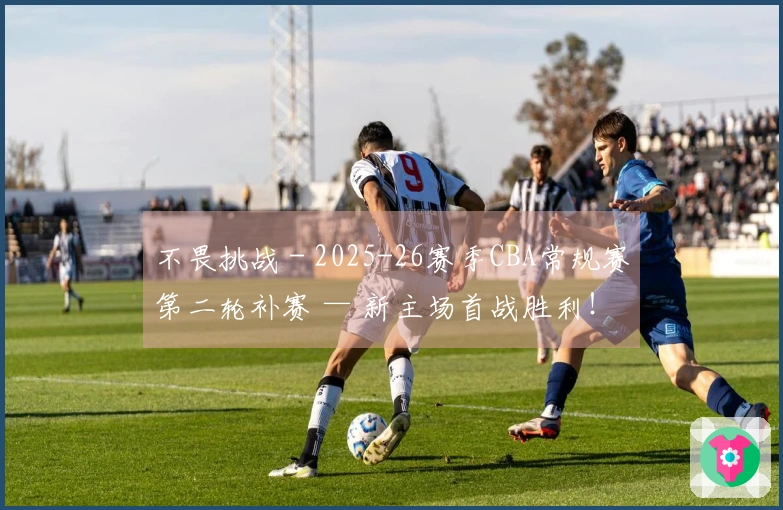 不畏挑战 - 2025-26赛季CBA常规赛第二轮补赛 — 新主场首战胜利！