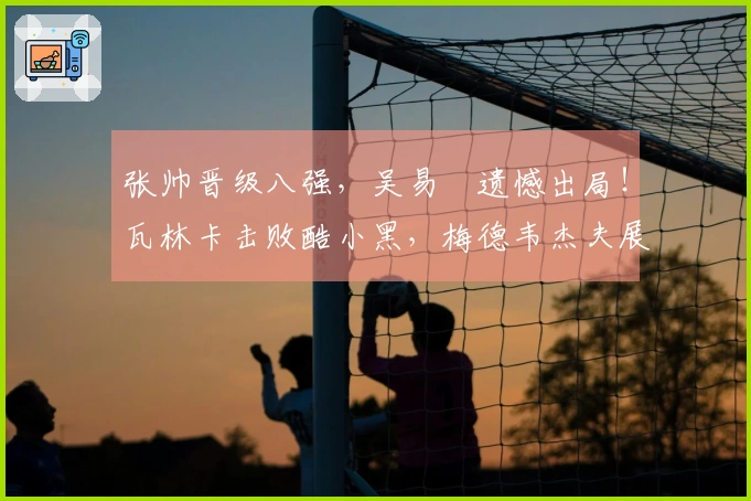 张帅晋级八强，吴易昺遗憾出局！瓦林卡击败酷小黑，梅德韦杰夫展现强者风范