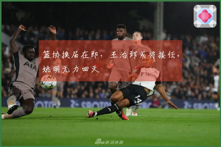 篮协换届在即，王治郅或将接任，姚明无力回天