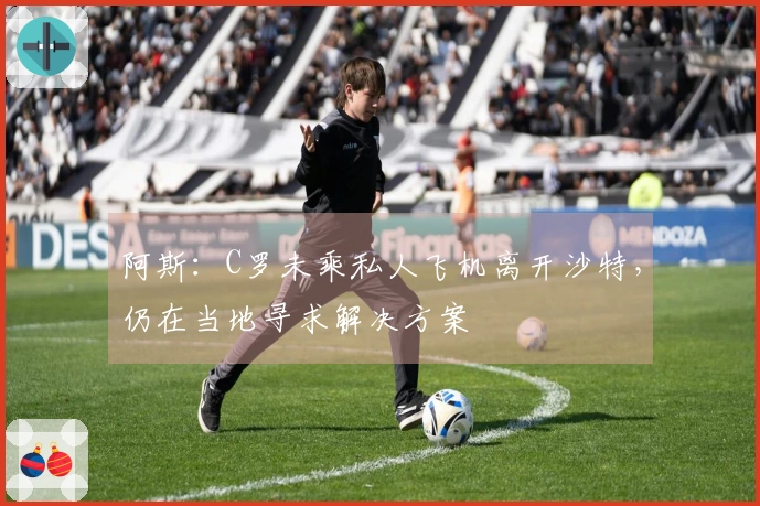 阿斯：C罗未乘私人飞机离开沙特，仍在当地寻求解决方案