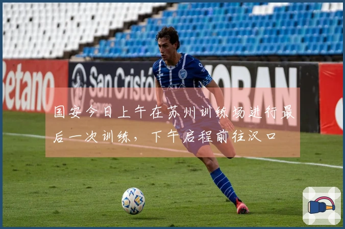 国安今日上午在苏州训练场进行最后一次训练，下午启程前往汉口