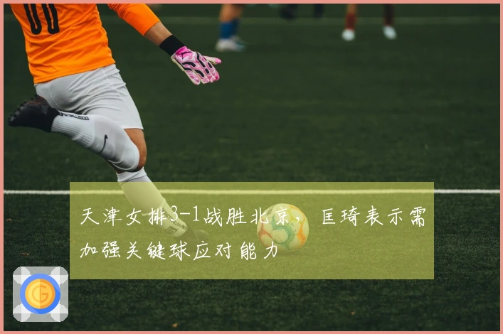 天津女排3-1战胜北京，匡琦表示需加强关键球应对能力