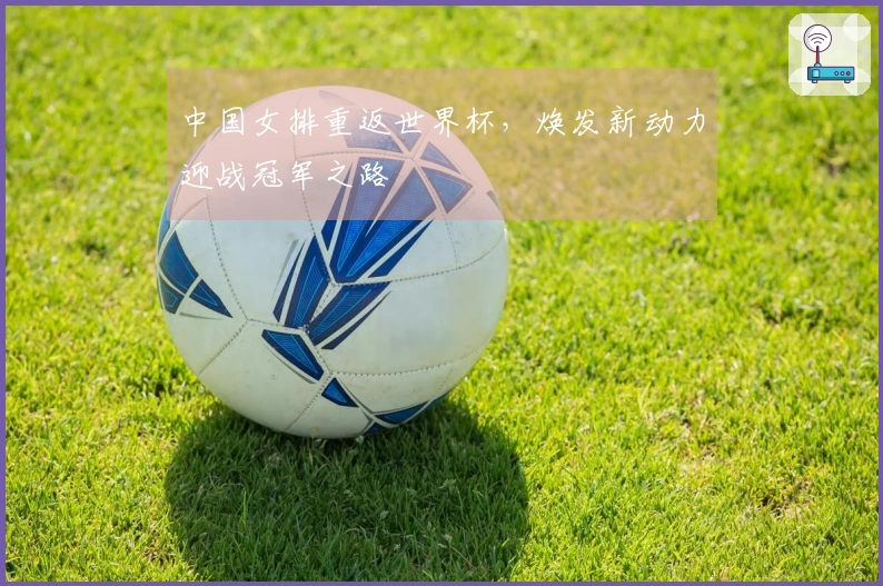 中国女排重返世界杯，焕发新动力迎战冠军之路