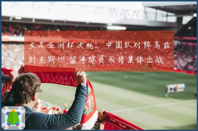女足亚洲杯次轮：中国队对阵乌兹别克斯坦 留洋球员或将集体出战