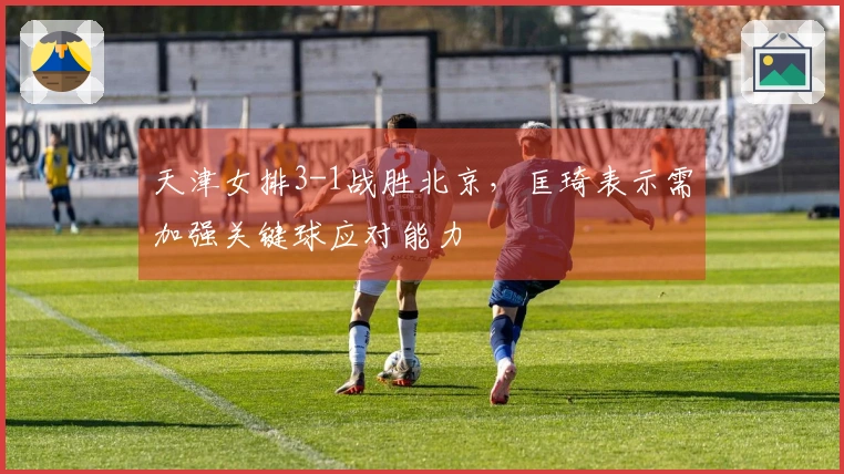 天津女排3-1战胜北京，匡琦表示需加强关键球应对能力