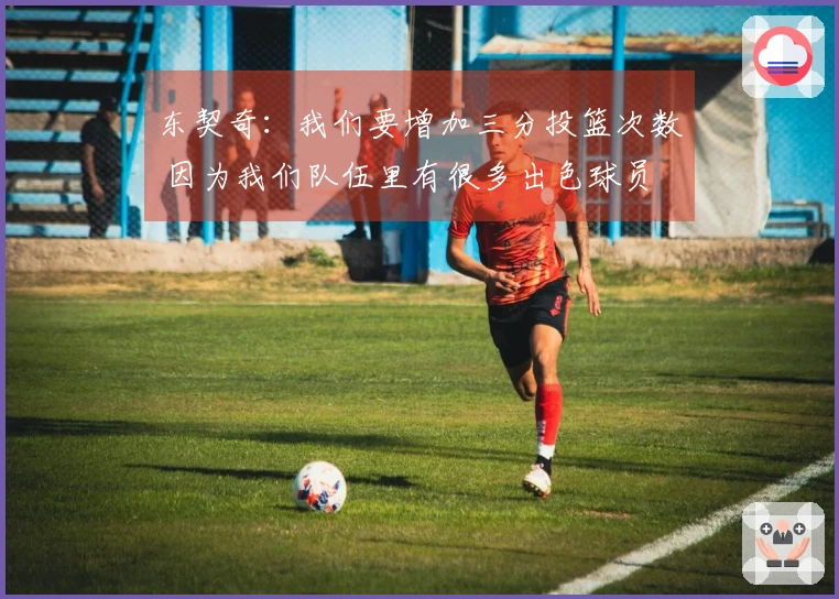 东契奇：我们要增加三分投篮次数 因为我们队伍里有很多出色球员