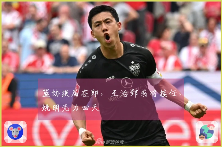 篮协换届在即，王治郅或将接任，姚明无力回天